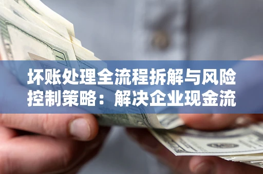 武汉坏账处理全流程拆解与风险控制策略：解决企业现金流顽疾的实战指南