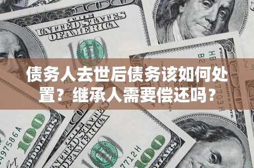 武汉债务人去世后债务该如何处置？继承人需要偿还吗？