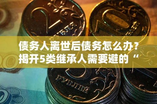 武汉债务人离世后债务怎么办？揭开5类继承人需要避的“坑”