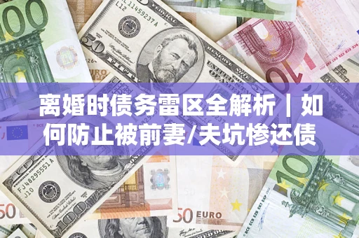 武汉离婚时债务雷区全解析｜如何防止被前妻/夫坑惨还债？