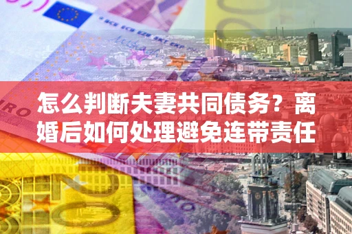 武汉怎么判断夫妻共同债务？离婚后如何处理避免连带责任？